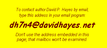 To contact author David P. Hayes by
email, please bear with his spam-deterrent procedures:
1. Begin with this part of the userid: author's initials 'dh';
2. add the number '7' after those two letters;
3. follow this number with these randomly chosen characters: 'n4r';
4. add the usual atsign to separate userid from domain;
5. put in domain name: davidhayes;
6. act upon the knowledge that this domain ends in '.net'
rather than '.com'.  Don't use: mailto:dhtiabmaps@usa.net.